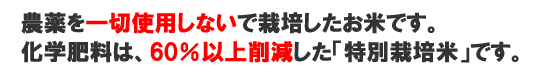 農薬を一切使用しないで栽培したお米です。化学肥料は、60％以上削減した「特別栽培米」です。